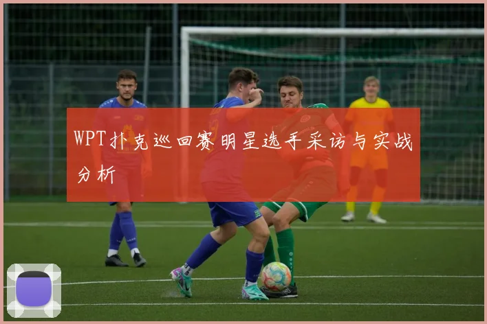WPT扑克巡回赛明星选手采访与实战分析