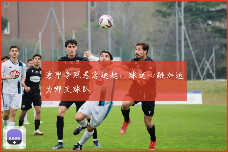 意甲争冠悬念迭起,球迷心跳加速为哪支球队