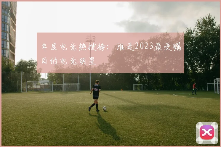 年度电竞热搜榜:谁是2023最受瞩目的电竞明星