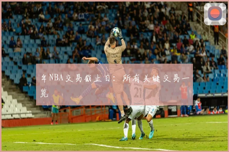年NBA交易截止日：所有关键交易一览
