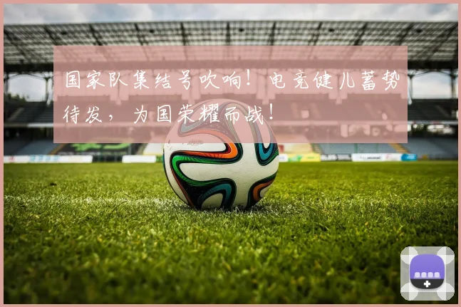国家队集结号吹响!电竞健儿蓄势待发,为国荣耀而战!