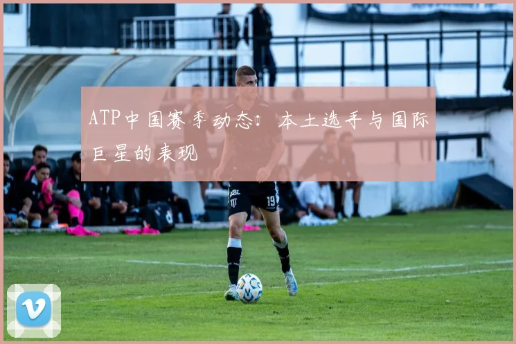 ATP中国赛季动态:本土选手与国际巨星的表现