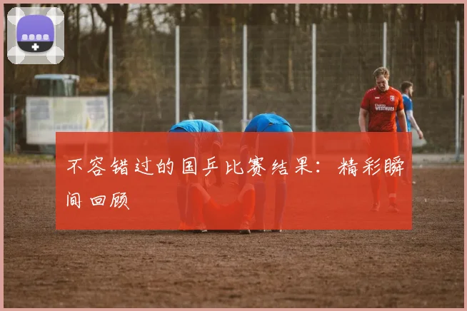不容错过的国乒比赛结果:精彩瞬间回顾