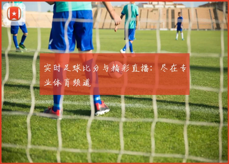 实时足球比分与精彩直播:尽在专业体育频道