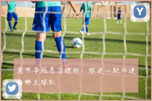 意甲争冠悬念迭起,球迷心跳加速为哪支球队