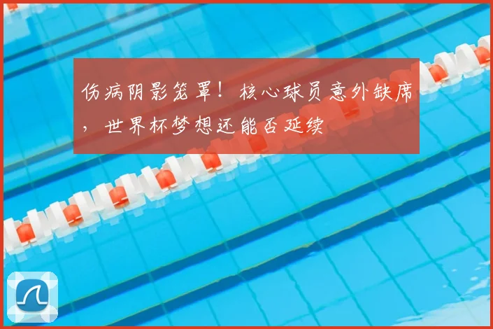 伤病阴影笼罩!核心球员意外缺席,世界杯梦想还能否延续