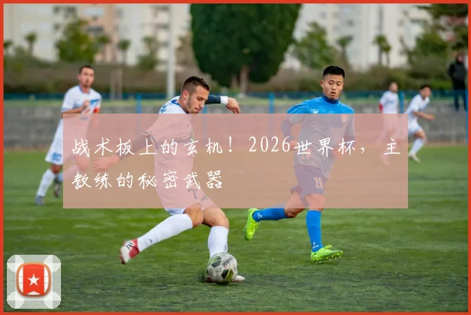 战术板上的玄机!2026世界杯,主教练的秘密武器