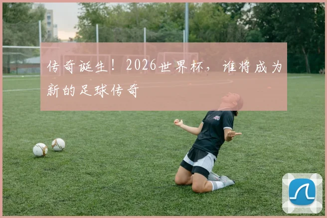 传奇诞生！2026世界杯，谁将成为新的足球传奇